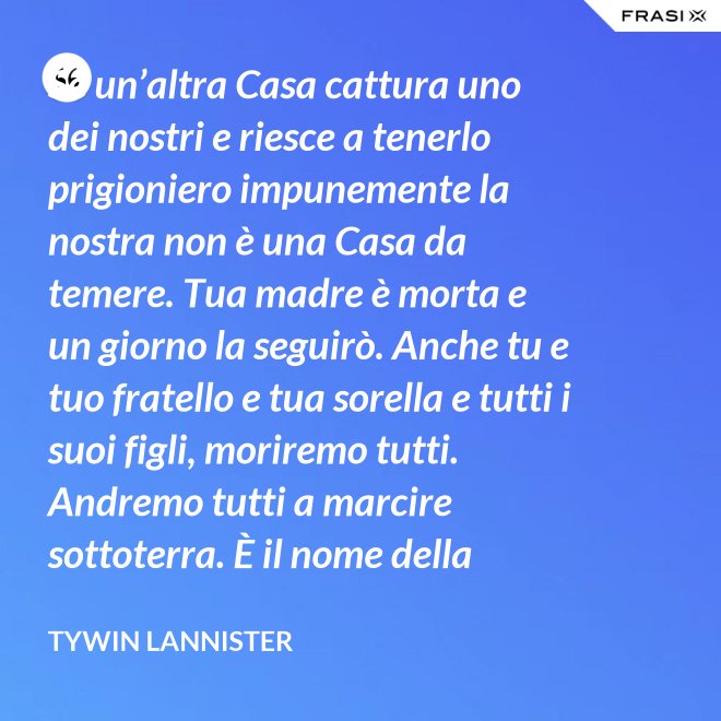 Se un’altra Casa cattura uno dei nostri e riesce a tenerlo prigioniero impunemente la nostra non è una Casa da temere. Tua madre è morta e un giorno la seguirò. Anche tu e tuo fratello e tua sorella e tutti i suoi figli, moriremo tutti. Andremo tutti a marcire sottoterra. È il nome della famiglia che sopravvive, l’unica cosa che resiste. Non rimane niente della tua gloria o del tuo onore, rimane la famiglia! - Tywin Lannister