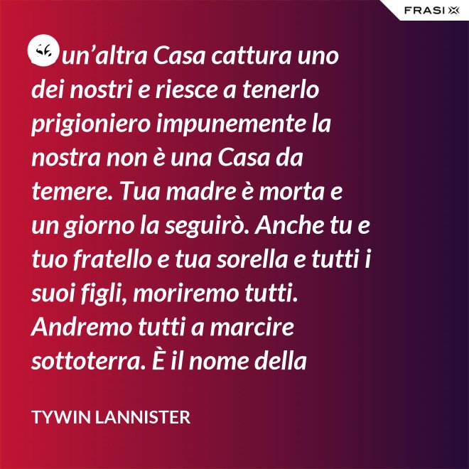 Se un’altra Casa cattura uno dei nostri e riesce a tenerlo prigioniero impunemente la nostra non è una Casa da temere. Tua madre è morta e un giorno la seguirò. Anche tu e tuo fratello e tua sorella e tutti i suoi figli, moriremo tutti. Andremo tutti a marcire sottoterra. È il nome della famiglia che sopravvive, l’unica cosa che resiste. Non rimane niente della tua gloria o del tuo onore, rimane la famiglia! - Tywin Lannister