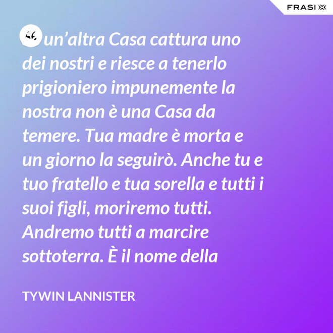 Se un’altra Casa cattura uno dei nostri e riesce a tenerlo prigioniero impunemente la nostra non è una Casa da temere. Tua madre è morta e un giorno la seguirò. Anche tu e tuo fratello e tua sorella e tutti i suoi figli, moriremo tutti. Andremo tutti a marcire sottoterra. È il nome della famiglia che sopravvive, l’unica cosa che resiste. Non rimane niente della tua gloria o del tuo onore, rimane la famiglia! - Tywin Lannister