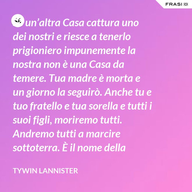 Se un’altra Casa cattura uno dei nostri e riesce a tenerlo prigioniero impunemente la nostra non è una Casa da temere. Tua madre è morta e un giorno la seguirò. Anche tu e tuo fratello e tua sorella e tutti i suoi figli, moriremo tutti. Andremo tutti a marcire sottoterra. È il nome della famiglia che sopravvive, l’unica cosa che resiste. Non rimane niente della tua gloria o del tuo onore, rimane la famiglia! - Tywin Lannister