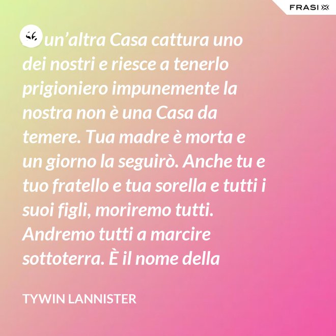 Se un’altra Casa cattura uno dei nostri e riesce a tenerlo prigioniero impunemente la nostra non è una Casa da temere. Tua madre è morta e un giorno la seguirò. Anche tu e tuo fratello e tua sorella e tutti i suoi figli, moriremo tutti. Andremo tutti a marcire sottoterra. È il nome della famiglia che sopravvive, l’unica cosa che resiste. Non rimane niente della tua gloria o del tuo onore, rimane la famiglia! - Tywin Lannister