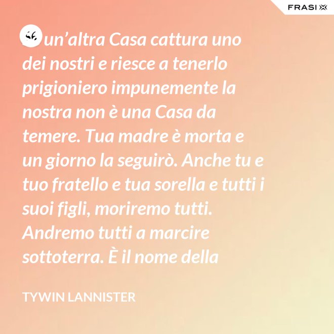 Se un’altra Casa cattura uno dei nostri e riesce a tenerlo prigioniero impunemente la nostra non è una Casa da temere. Tua madre è morta e un giorno la seguirò. Anche tu e tuo fratello e tua sorella e tutti i suoi figli, moriremo tutti. Andremo tutti a marcire sottoterra. È il nome della famiglia che sopravvive, l’unica cosa che resiste. Non rimane niente della tua gloria o del tuo onore, rimane la famiglia! - Tywin Lannister