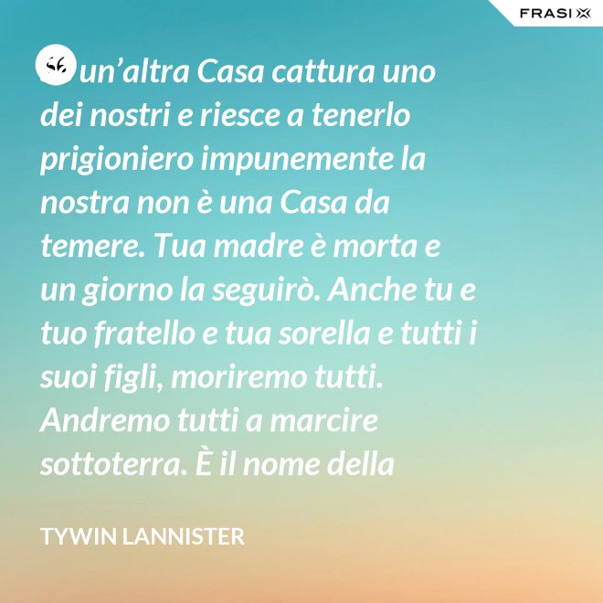 Se un’altra Casa cattura uno dei nostri e riesce a tenerlo prigioniero impunemente la nostra non è una Casa da temere. Tua madre è morta e un giorno la seguirò. Anche tu e tuo fratello e tua sorella e tutti i suoi figli, moriremo tutti. Andremo tutti a marcire sottoterra. È il nome della famiglia che sopravvive, l’unica cosa che resiste. Non rimane niente della tua gloria o del tuo onore, rimane la famiglia! - Tywin Lannister