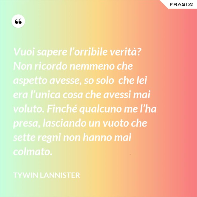 Vuoi sapere l’orribile verità? Non ricordo nemmeno che aspetto avesse, so solo  che lei era l’unica cosa che avessi mai voluto. Finché qualcuno me l’ha presa, lasciando un vuoto che sette regni non hanno mai colmato. - Tywin Lannister