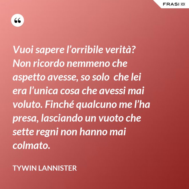 Vuoi sapere l’orribile verità? Non ricordo nemmeno che aspetto avesse, so solo  che lei era l’unica cosa che avessi mai voluto. Finché qualcuno me l’ha presa, lasciando un vuoto che sette regni non hanno mai colmato. - Tywin Lannister