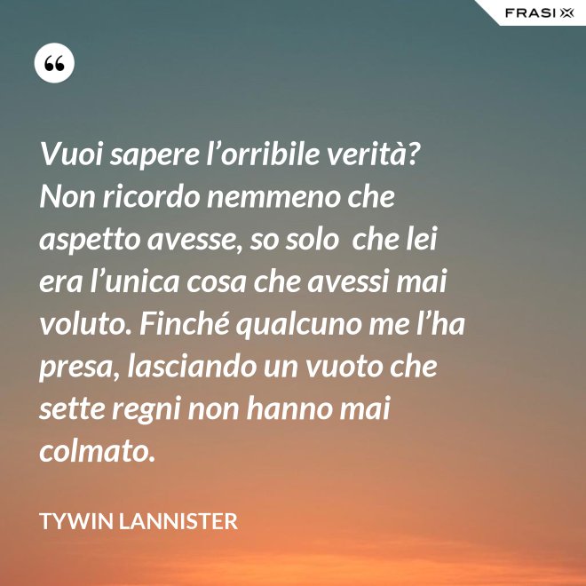 Vuoi sapere l’orribile verità? Non ricordo nemmeno che aspetto avesse, so solo  che lei era l’unica cosa che avessi mai voluto. Finché qualcuno me l’ha presa, lasciando un vuoto che sette regni non hanno mai colmato. - Tywin Lannister