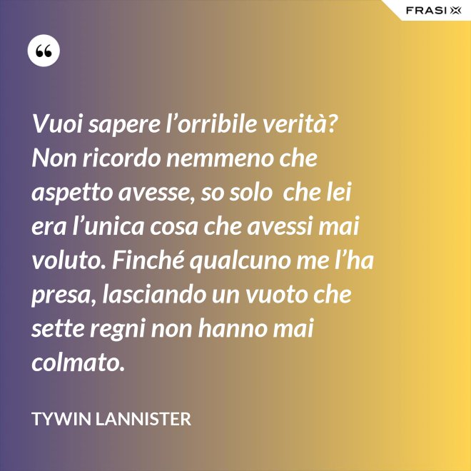 Vuoi sapere l’orribile verità? Non ricordo nemmeno che aspetto avesse, so solo  che lei era l’unica cosa che avessi mai voluto. Finché qualcuno me l’ha presa, lasciando un vuoto che sette regni non hanno mai colmato. - Tywin Lannister