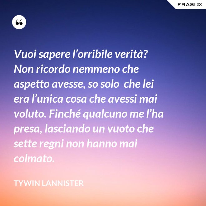 Vuoi sapere l’orribile verità? Non ricordo nemmeno che aspetto avesse, so solo  che lei era l’unica cosa che avessi mai voluto. Finché qualcuno me l’ha presa, lasciando un vuoto che sette regni non hanno mai colmato. - Tywin Lannister