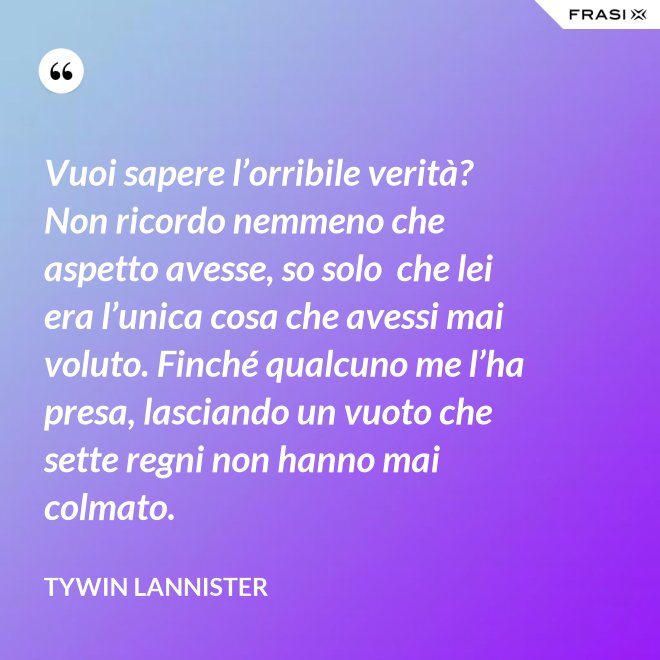 Vuoi sapere l’orribile verità? Non ricordo nemmeno che aspetto avesse, so solo  che lei era l’unica cosa che avessi mai voluto. Finché qualcuno me l’ha presa, lasciando un vuoto che sette regni non hanno mai colmato. - Tywin Lannister
