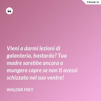 Vieni a darmi lezioni di galanteria, bastardo? Tua madre sarebbe ancora a mungere capre se non ti avessi schizzato nel suo ventre! - Walder Frey