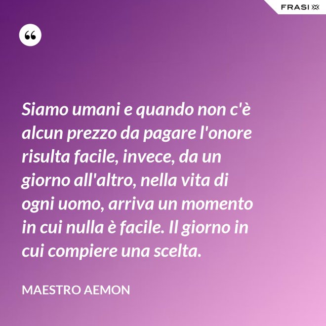 Siamo umani e quando non c'è alcun prezzo da pagare l'onore risulta facile, invece, da un giorno all'altro, nella vita di ogni uomo, arriva un momento in cui nulla è facile. Il giorno in cui compiere una scelta. - Maestro Aemon