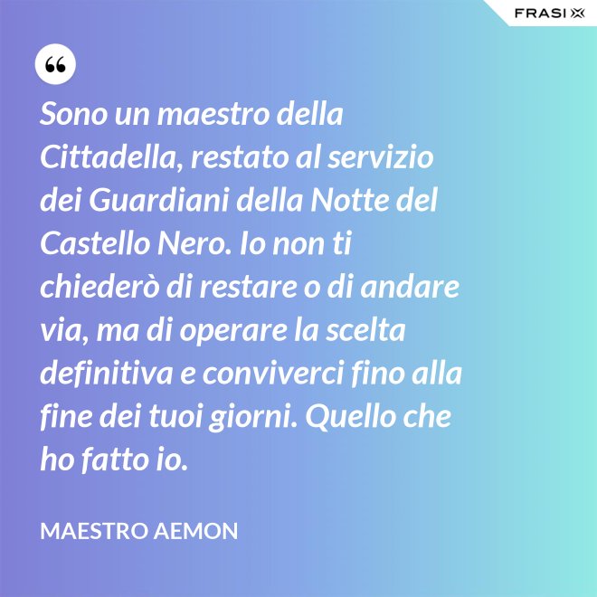 Sono un maestro della Cittadella, restato al servizio dei Guardiani della Notte del Castello Nero. Io non ti chiederò di restare o di andare via, ma di operare la scelta definitiva e conviverci fino alla fine dei tuoi giorni. Quello che ho fatto io. - Maestro Aemon