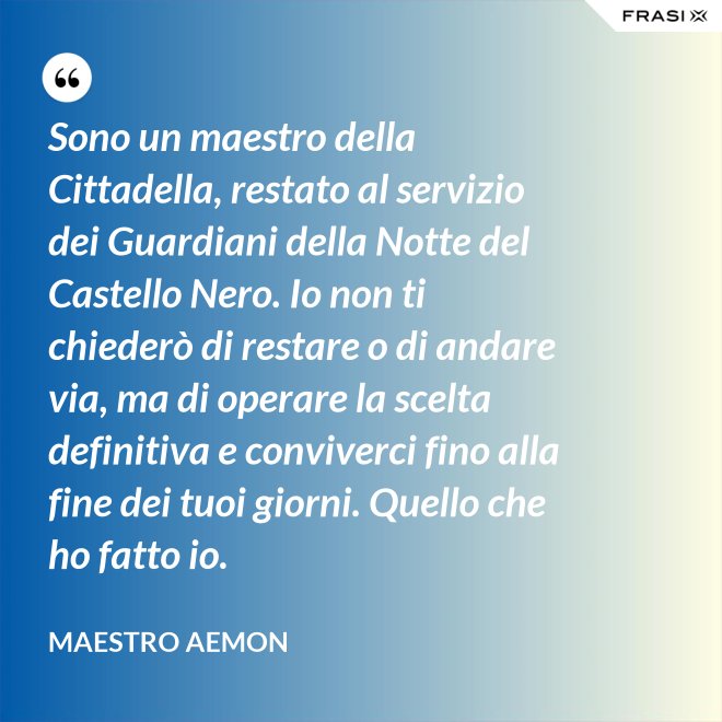 Sono un maestro della Cittadella, restato al servizio dei Guardiani della Notte del Castello Nero. Io non ti chiederò di restare o di andare via, ma di operare la scelta definitiva e conviverci fino alla fine dei tuoi giorni. Quello che ho fatto io. - Maestro Aemon