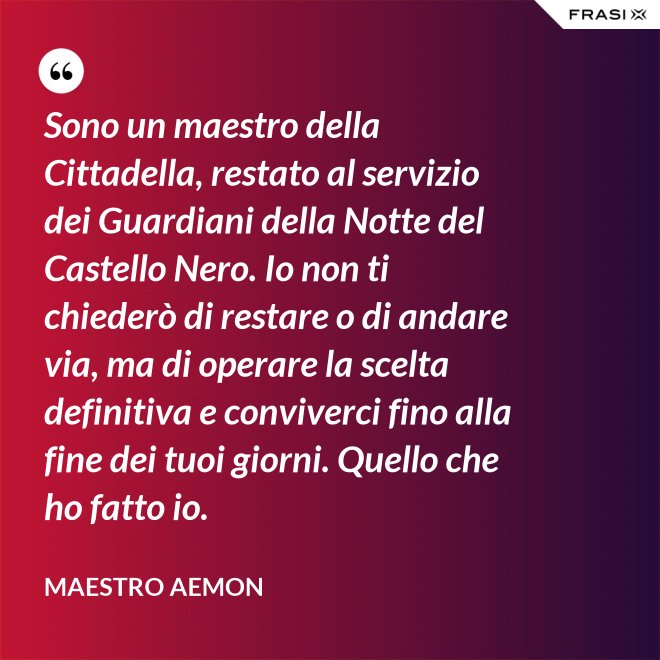 Sono un maestro della Cittadella, restato al servizio dei Guardiani della Notte del Castello Nero. Io non ti chiederò di restare o di andare via, ma di operare la scelta definitiva e conviverci fino alla fine dei tuoi giorni. Quello che ho fatto io. - Maestro Aemon