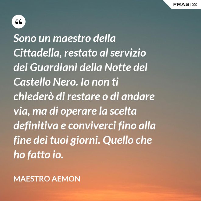 Sono un maestro della Cittadella, restato al servizio dei Guardiani della Notte del Castello Nero. Io non ti chiederò di restare o di andare via, ma di operare la scelta definitiva e conviverci fino alla fine dei tuoi giorni. Quello che ho fatto io. - Maestro Aemon