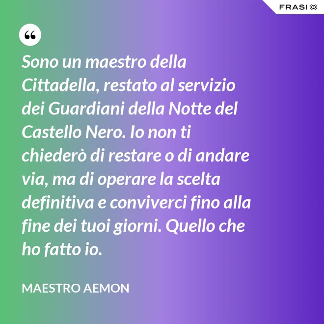 Sono un maestro della Cittadella, restato al servizio dei Guardiani della Notte del Castello Nero. Io non ti chiederò di restare o di andare via, ma di operare la scelta definitiva e conviverci fino alla fine dei tuoi giorni. Quello che ho fatto io. - Maestro Aemon