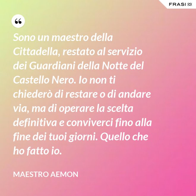 Sono un maestro della Cittadella, restato al servizio dei Guardiani della Notte del Castello Nero. Io non ti chiederò di restare o di andare via, ma di operare la scelta definitiva e conviverci fino alla fine dei tuoi giorni. Quello che ho fatto io. - Maestro Aemon