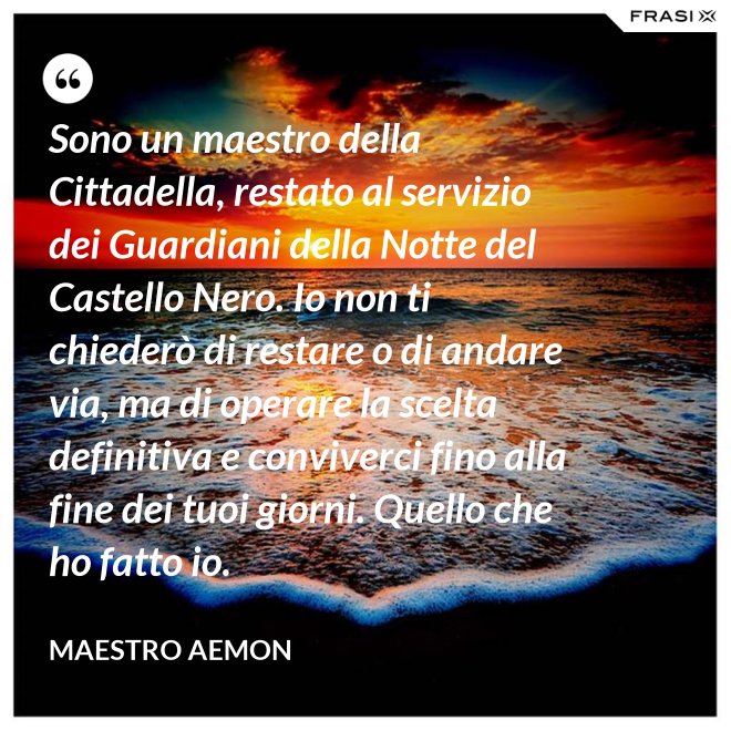 Sono un maestro della Cittadella, restato al servizio dei Guardiani della Notte del Castello Nero. Io non ti chiederò di restare o di andare via, ma di operare la scelta definitiva e conviverci fino alla fine dei tuoi giorni. Quello che ho fatto io. - Maestro Aemon