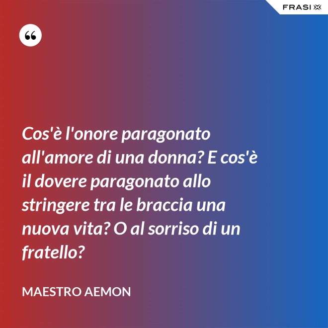 Cos'è l'onore paragonato all'amore di una donna? E cos'è il dovere paragonato allo stringere tra le braccia una nuova vita? O al sorriso di un fratello? - Maestro Aemon