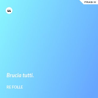Brucia tutti. - Re Folle