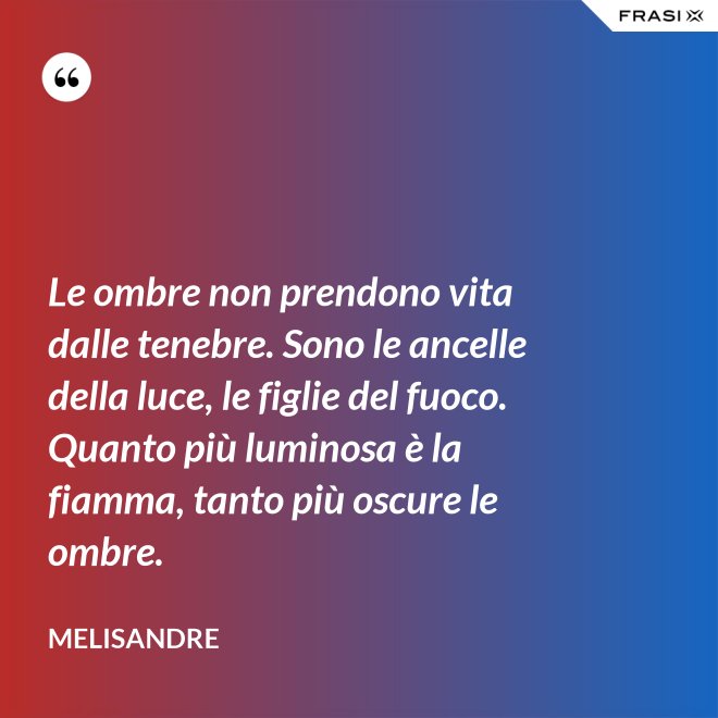 Le ombre non prendono vita dalle tenebre. Sono le ancelle della luce, le figlie del fuoco. Quanto più luminosa è la fiamma, tanto più oscure le ombre. - Melisandre