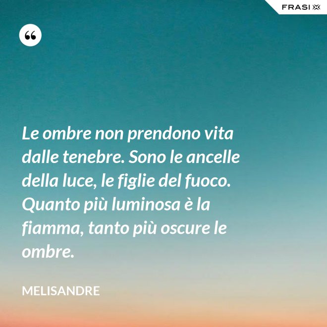 Le ombre non prendono vita dalle tenebre. Sono le ancelle della luce, le figlie del fuoco. Quanto più luminosa è la fiamma, tanto più oscure le ombre. - Melisandre