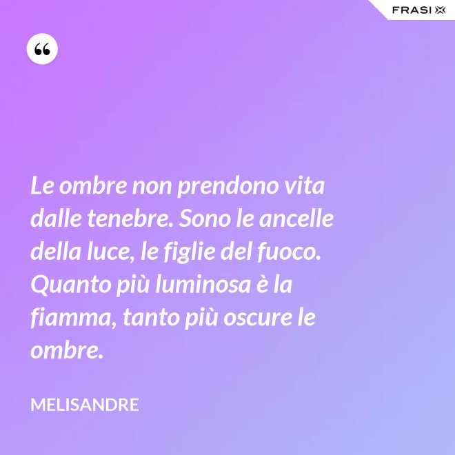 Le ombre non prendono vita dalle tenebre. Sono le ancelle della luce, le figlie del fuoco. Quanto più luminosa è la fiamma, tanto più oscure le ombre. - Melisandre