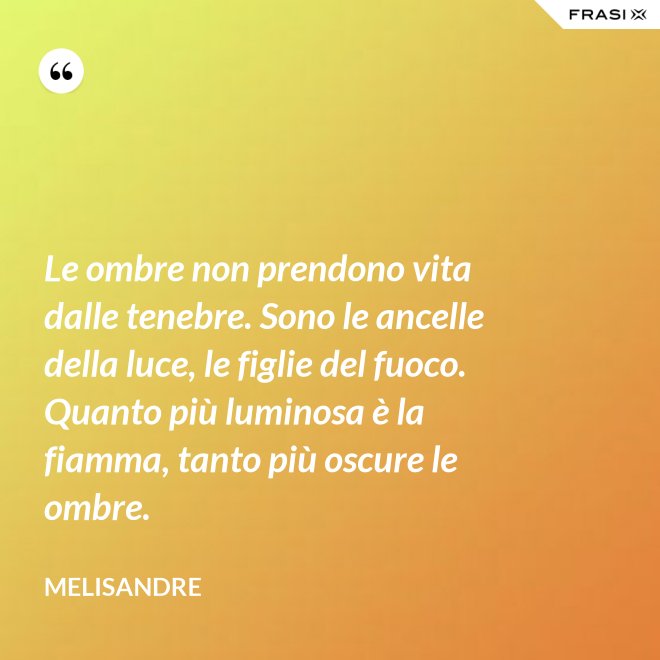 Le ombre non prendono vita dalle tenebre. Sono le ancelle della luce, le figlie del fuoco. Quanto più luminosa è la fiamma, tanto più oscure le ombre. - Melisandre