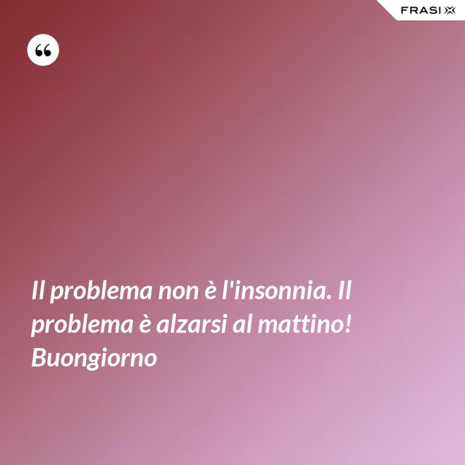 Il problema non è l'insonnia. Il problema è alzarsi al mattino! Buongiorno - Anonimo
