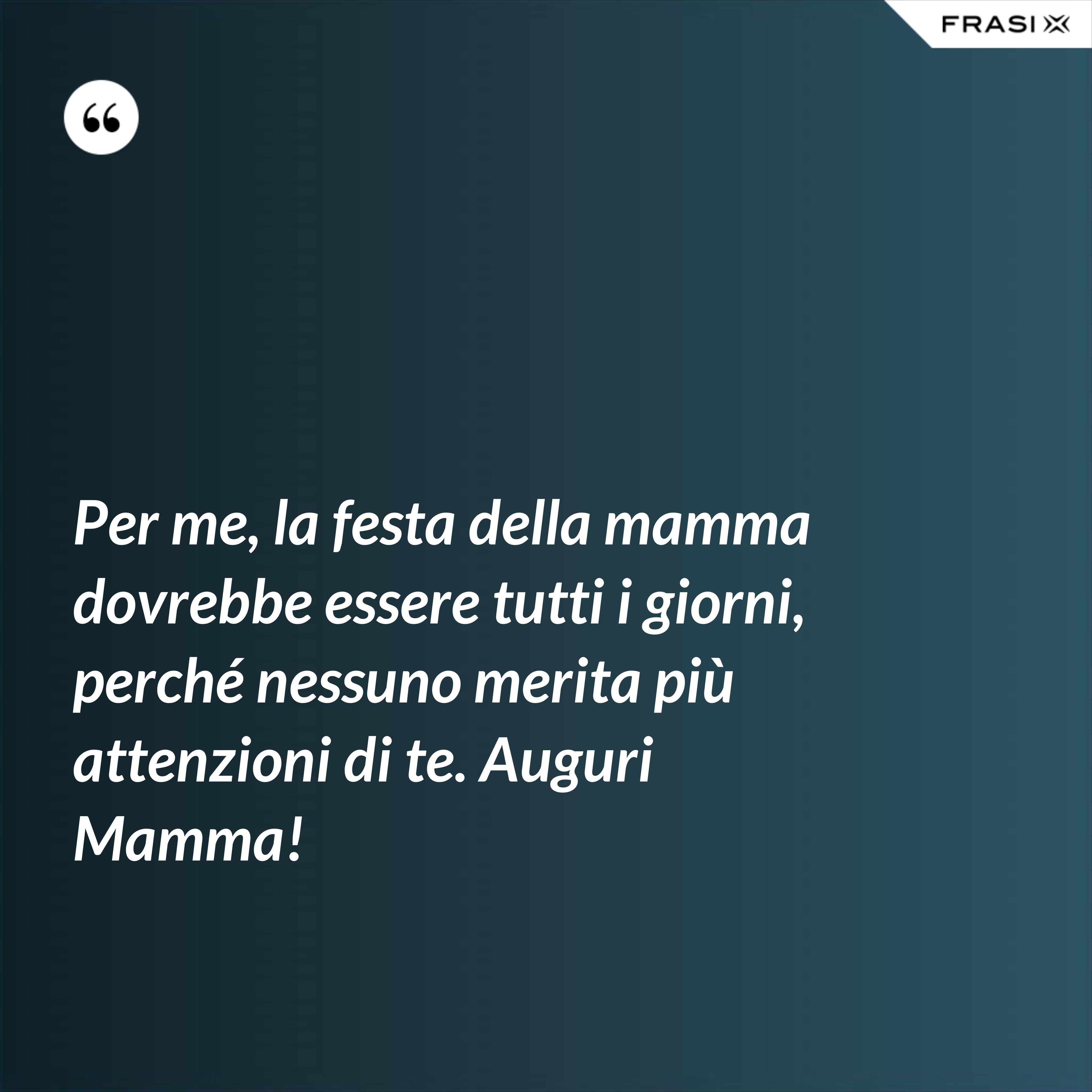 Per me, la festa della mamma dovrebbe essere tutti i giorni, perché nessuno merita più attenzioni di te. Auguri Mamma! - Anonimo