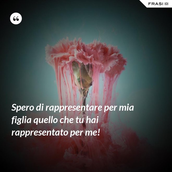 Spero di rappresentare per mia figlia quello che tu hai rappresentato per me! - Anonimo