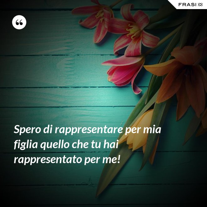 Spero di rappresentare per mia figlia quello che tu hai rappresentato per me! - Anonimo