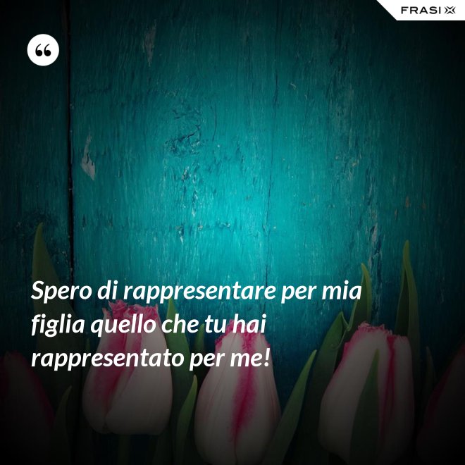 Spero di rappresentare per mia figlia quello che tu hai rappresentato per me! - Anonimo