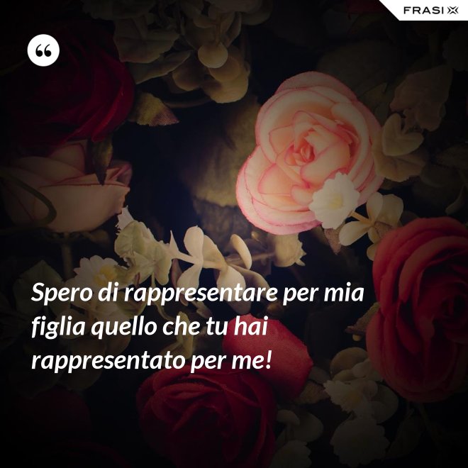 Spero di rappresentare per mia figlia quello che tu hai rappresentato per me! - Anonimo