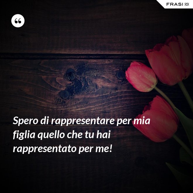 Spero di rappresentare per mia figlia quello che tu hai rappresentato per me! - Anonimo