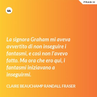La signora Graham mi aveva avvertito di non inseguire i fantasmi, e così non l'avevo fatto. Ma ora che ero qui, i fantasmi iniziavano a inseguirmi. - Claire Beauchamp Randall Fraser