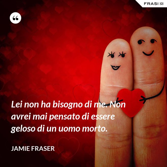 Lei non ha bisogno di me. Non avrei mai pensato di essere geloso di un uomo morto. - Jamie Fraser