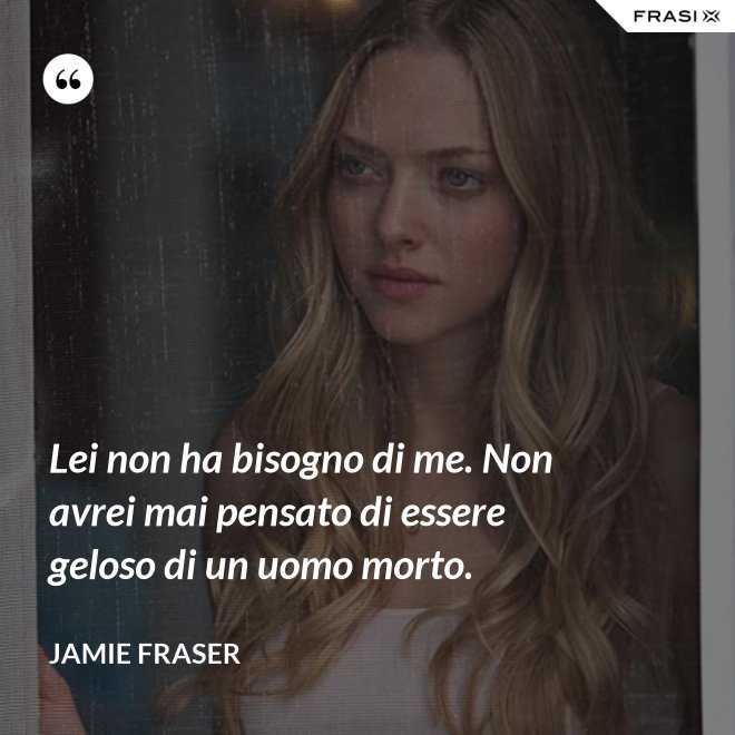 Lei non ha bisogno di me. Non avrei mai pensato di essere geloso di un uomo morto. - Jamie Fraser