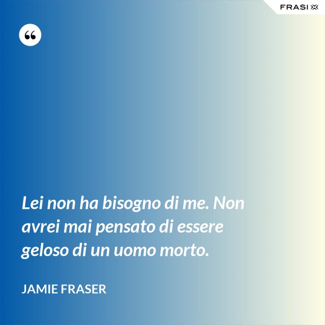 Lei non ha bisogno di me. Non avrei mai pensato di essere geloso di un uomo morto. - Jamie Fraser