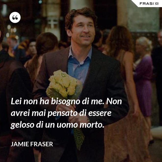 Lei non ha bisogno di me. Non avrei mai pensato di essere geloso di un uomo morto. - Jamie Fraser