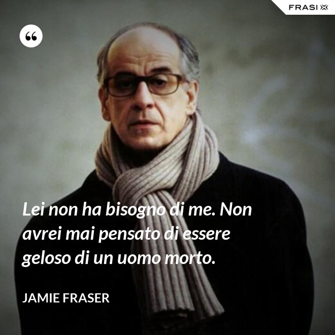 Lei non ha bisogno di me. Non avrei mai pensato di essere geloso di un uomo morto. - Jamie Fraser