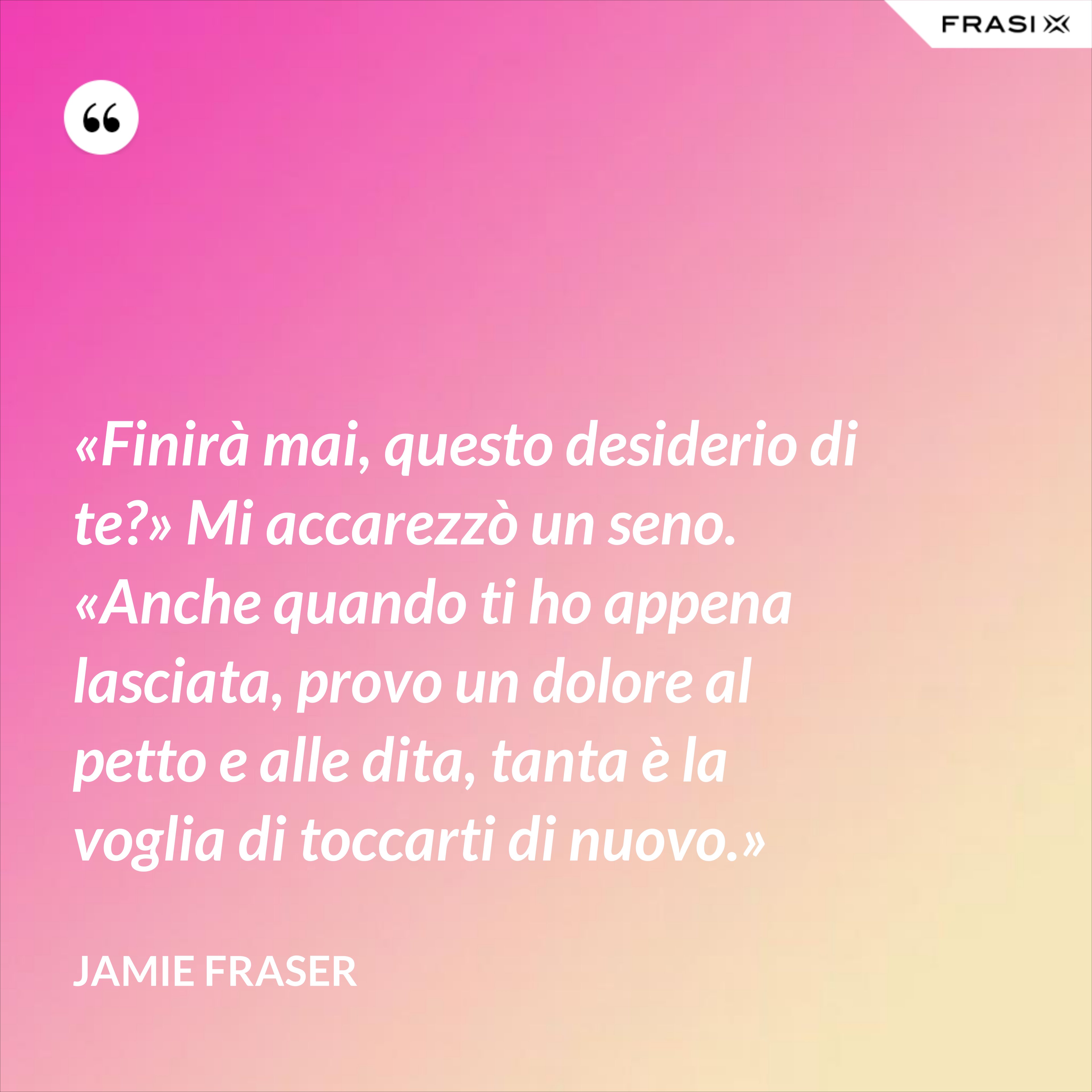 «Finirà mai, questo desiderio di te?» Mi accarezzò un seno. «Anche quando ti ho appena lasciata, provo un dolore al petto e alle dita, tanta è la voglia di toccarti di nuovo.» - Jamie Fraser