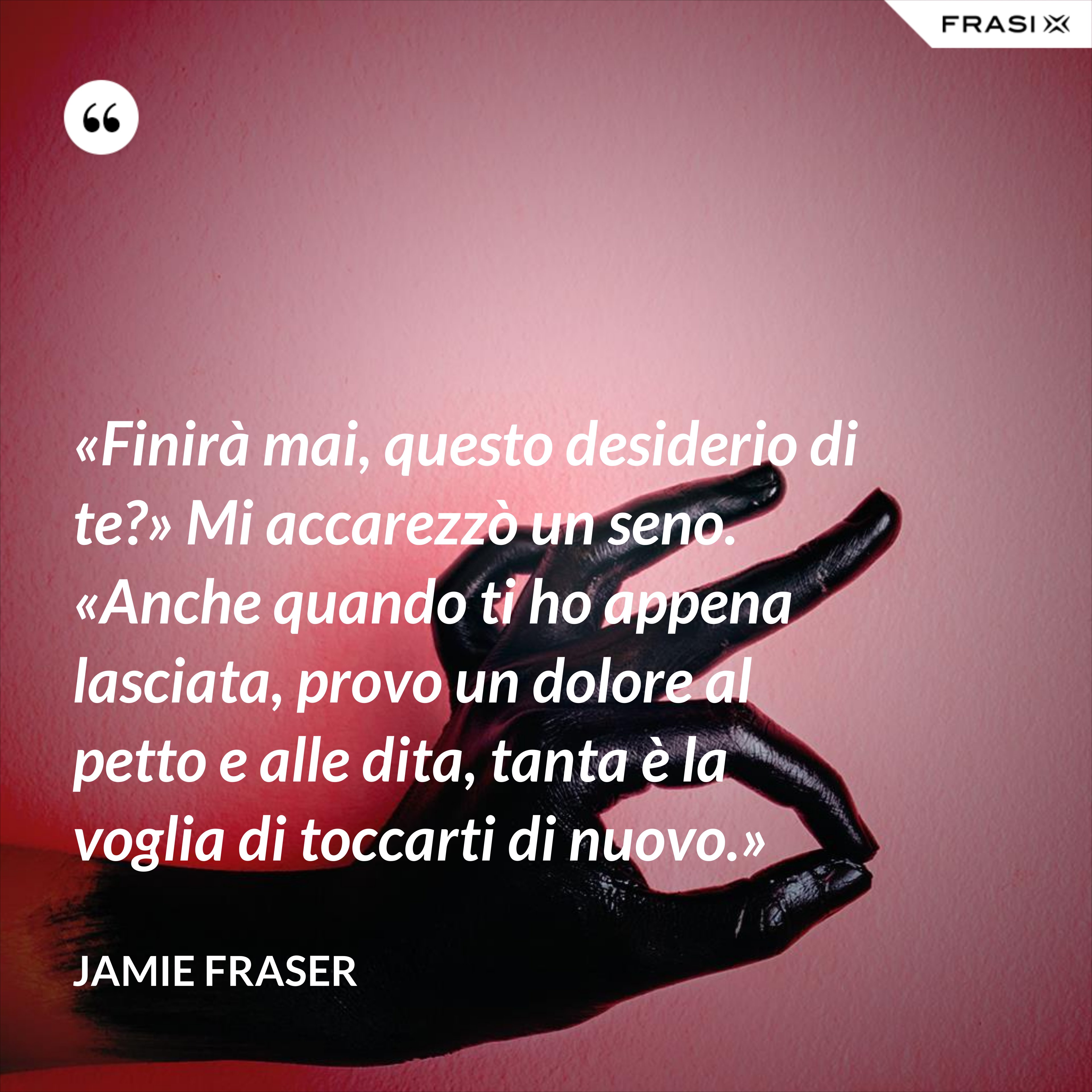 «Finirà mai, questo desiderio di te?» Mi accarezzò un seno. «Anche quando ti ho appena lasciata, provo un dolore al petto e alle dita, tanta è la voglia di toccarti di nuovo.» - Jamie Fraser