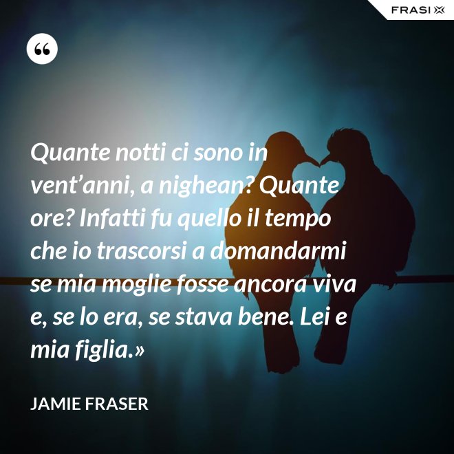 Quante notti ci sono in vent’anni, a nighean? Quante ore? Infatti fu quello il tempo che io trascorsi a domandarmi se mia moglie fosse ancora viva e, se lo era, se stava bene. Lei e mia figlia.» - Jamie Fraser