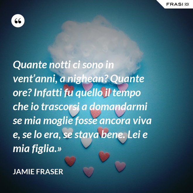 Quante notti ci sono in vent’anni, a nighean? Quante ore? Infatti fu quello il tempo che io trascorsi a domandarmi se mia moglie fosse ancora viva e, se lo era, se stava bene. Lei e mia figlia.» - Jamie Fraser