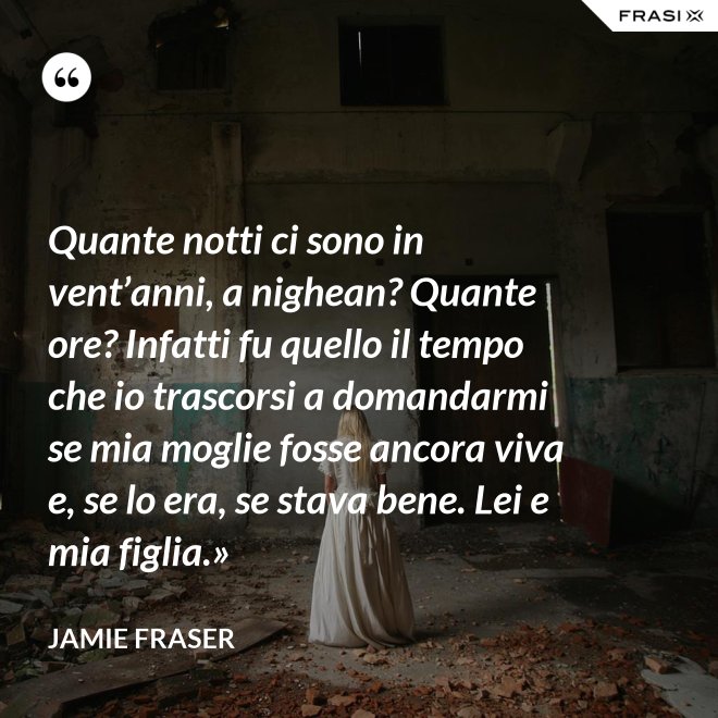 Quante notti ci sono in vent’anni, a nighean? Quante ore? Infatti fu quello il tempo che io trascorsi a domandarmi se mia moglie fosse ancora viva e, se lo era, se stava bene. Lei e mia figlia.» - Jamie Fraser