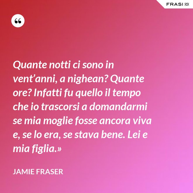 Quante notti ci sono in vent’anni, a nighean? Quante ore? Infatti fu quello il tempo che io trascorsi a domandarmi se mia moglie fosse ancora viva e, se lo era, se stava bene. Lei e mia figlia.» - Jamie Fraser