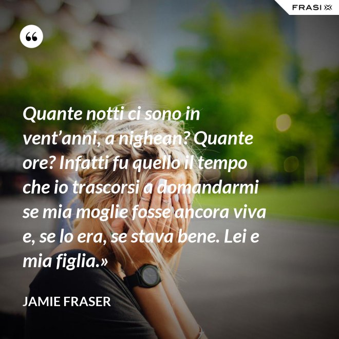 Quante notti ci sono in vent’anni, a nighean? Quante ore? Infatti fu quello il tempo che io trascorsi a domandarmi se mia moglie fosse ancora viva e, se lo era, se stava bene. Lei e mia figlia.» - Jamie Fraser