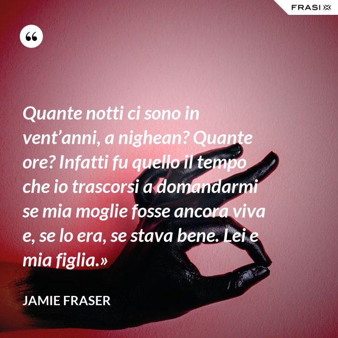 Quante notti ci sono in vent’anni, a nighean? Quante ore? Infatti fu quello il tempo che io trascorsi a domandarmi se mia moglie fosse ancora viva e, se lo era, se stava bene. Lei e mia figlia.» - Jamie Fraser
