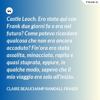 Castle Leoch. Ero stata qui con Frank due giorni fa o era nel futuro? Come potevo ricordare qualcosa che non era ancora accaduto? Fin'ora ero stata assalita, minacciata, rapita e quasi stuprata, eppure, in qualche modo, sapevo che il mio viaggio era solo all'inizio. - Claire Beauchamp Randall Fraser